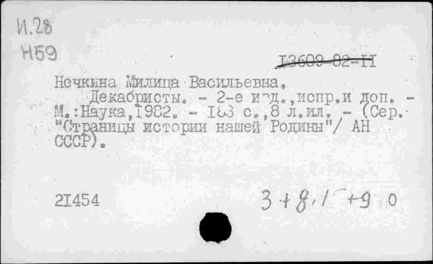 ﻿ни
Нечкина Милица Васильевна,
Декабристы. - 2-е и°д.,испр.и доп. -М.: Наука, 1.982. ~ 183 с.,8 л.ил. - (Сер.-"Станицы истории нашей Родины”/ АН
21454
3 4 ^</ >9 о